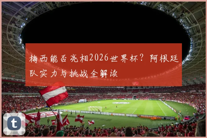 梅西能否亮相2026世界杯？阿根廷队实力与挑战全解读