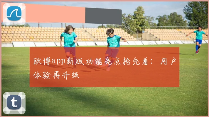 欧博app新版功能亮点抢先看：用户体验再升级